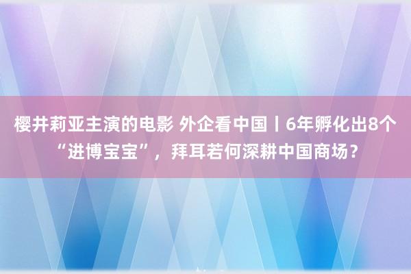 樱井莉亚主演的电影 外企看中国丨6年孵化出8个“进博宝宝”，拜耳若何深耕中国商场？