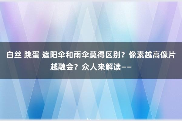 白丝 跳蛋 遮阳伞和雨伞莫得区别？像素越高像片越融会？众人来解读——