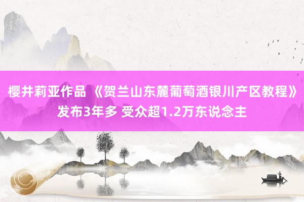 樱井莉亚作品 《贺兰山东麓葡萄酒银川产区教程》发布3年多 受众超1.2万东说念主