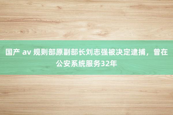 国产 av 规则部原副部长刘志强被决定逮捕，曾在公安系统服务32年