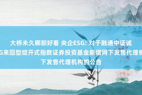 大桥未久哪部好看 央企ESG: 对于融通中证诚通央企ESG来回型绽开式指数证券投资基金新增网下发售代理机构的公告