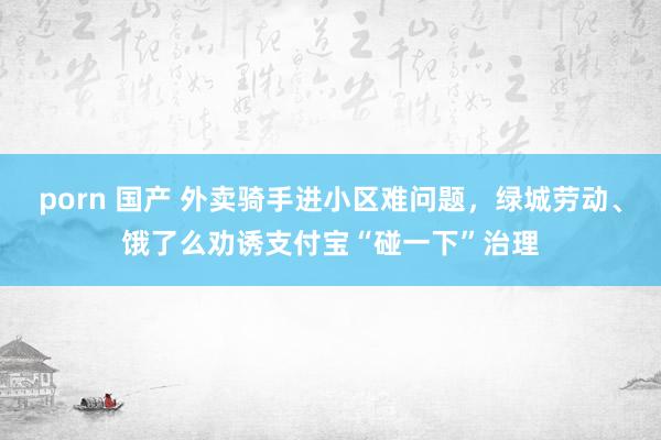 porn 国产 外卖骑手进小区难问题，绿城劳动、饿了么劝诱支付宝“碰一下”治理