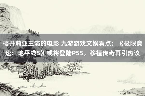 樱井莉亚主演的电影 九游游戏文娱看点：《极限竞速：地平线5》或将登陆PS5，移植传奇再引热议