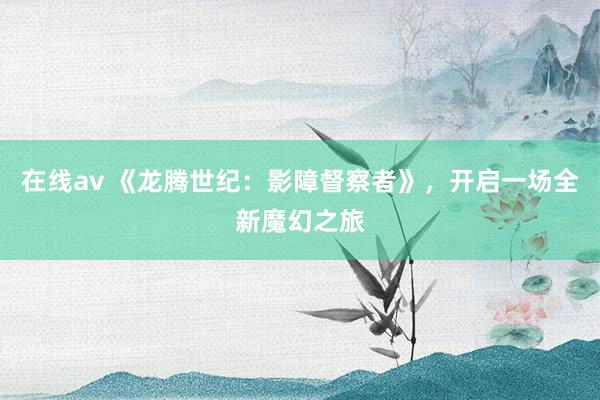 在线av 《龙腾世纪：影障督察者》，开启一场全新魔幻之旅