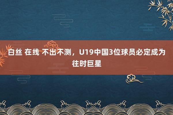 白丝 在线 不出不测，U19中国3位球员必定成为往时巨星