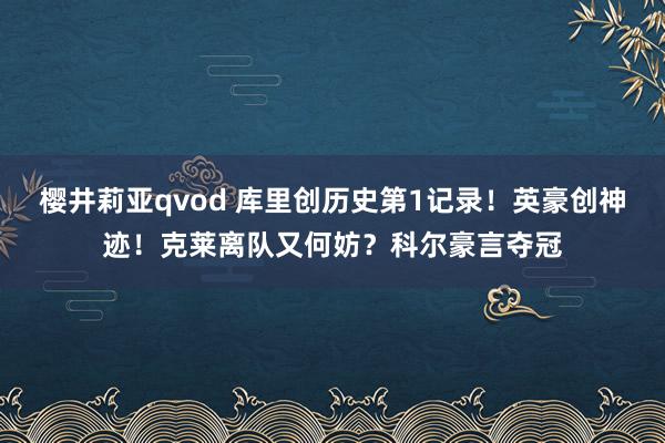 樱井莉亚qvod 库里创历史第1记录！英豪创神迹！克莱离队又何妨？科尔豪言夺冠