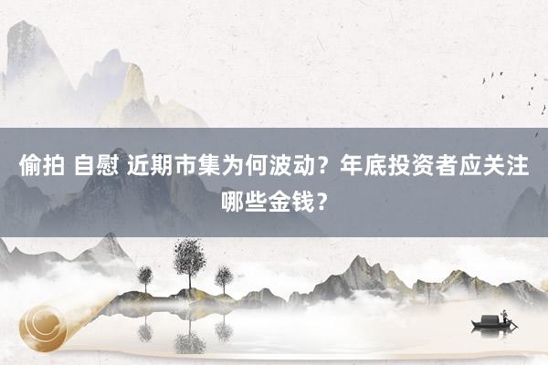 偷拍 自慰 近期市集为何波动？年底投资者应关注哪些金钱？