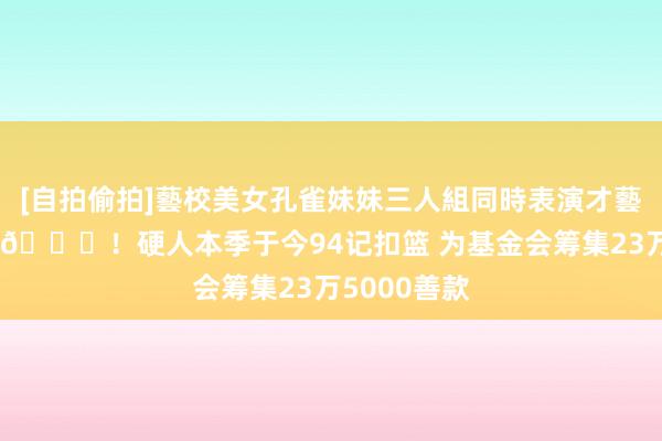 [自拍偷拍]藝校美女孔雀妹妹三人組同時表演才藝 库里孝敬0😅！硬人本季于今94记扣篮 为基金会筹集23万5000善款