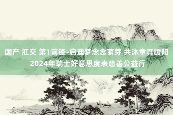 国产 肛交 第1前锋-启迪梦念念萌芽 共沐童真暖阳 2024年瑞士好意思度表慈善公益行