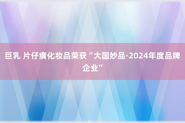 巨乳 片仔癀化妆品荣获“大国妙品·2024年度品牌企业”