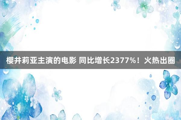 樱井莉亚主演的电影 同比增长2377%！火热出圈