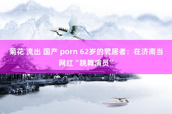 菊花 流出 国产 porn 62岁的茕居者：在济南当网红“跳舞演员”