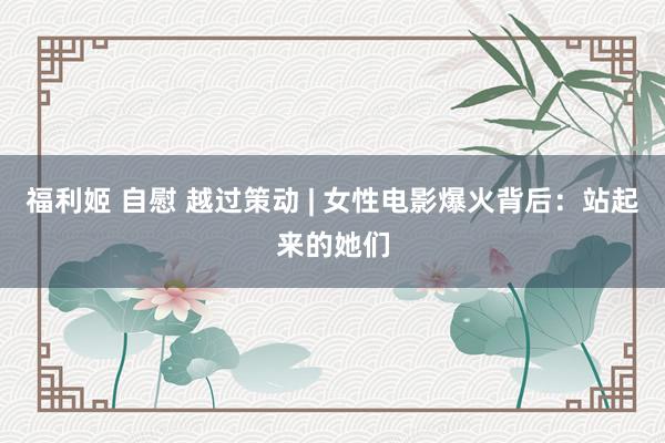 福利姬 自慰 越过策动 | 女性电影爆火背后：站起来的她们