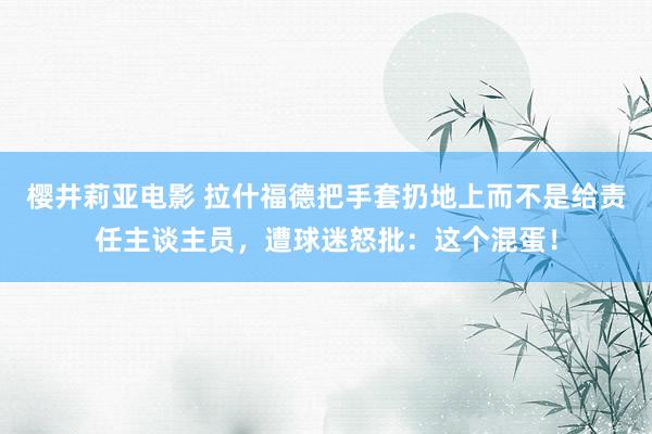 樱井莉亚电影 拉什福德把手套扔地上而不是给责任主谈主员，遭球迷怒批：这个混蛋！