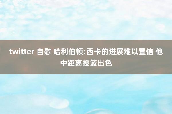 twitter 自慰 哈利伯顿:西卡的进展难以置信 他中距离投篮出色