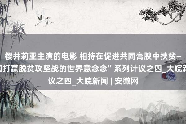 樱井莉亚主演的电影 相持在促进共同膏腴中扶贫——“解码中国打赢脱贫攻坚战的世界意念念”系列计议之四_大皖新闻 | 安徽网