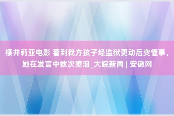 樱井莉亚电影 看到我方孩子经监狱更动后变懂事，她在发言中数次堕泪_大皖新闻 | 安徽网