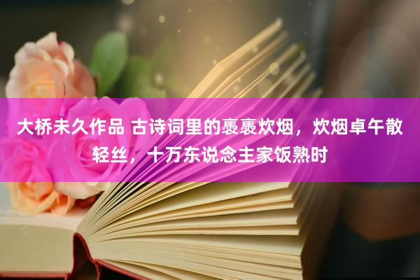 大桥未久作品 古诗词里的褭褭炊烟，炊烟卓午散轻丝，十万东说念主家饭熟时