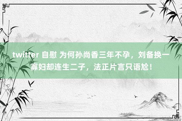 twitter 自慰 为何孙尚香三年不孕，刘备换一寡妇却连生二子，法正片言只语尬！