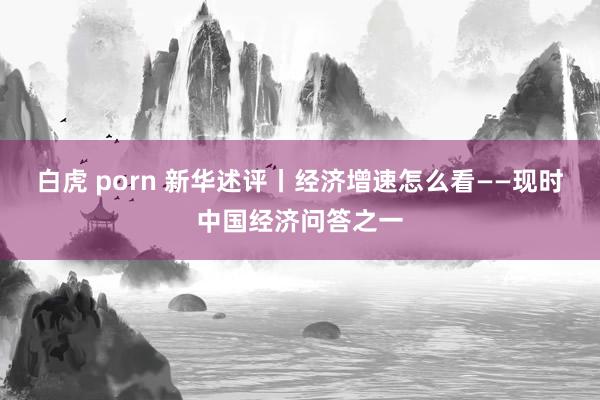 白虎 porn 新华述评丨经济增速怎么看——现时中国经济问答之一