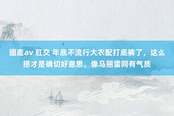 國產av 肛交 年底不流行大衣配打底裤了，这么搭才是确切好意思，像马丽雷同有气质