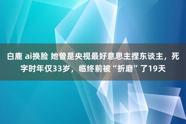 白鹿 ai换脸 她曾是央视最好意思主捏东谈主，死字时年仅33岁，临终前被“折磨”了19天