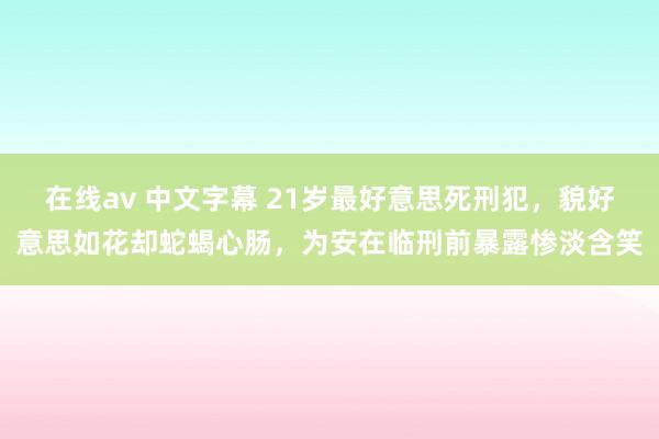 在线av 中文字幕 21岁最好意思死刑犯，貌好意思如花却蛇蝎心肠，为安在临刑前暴露惨淡含笑