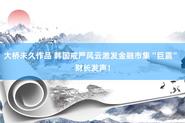 大桥未久作品 韩国戒严风云激发金融市集“巨震” 财长发声！