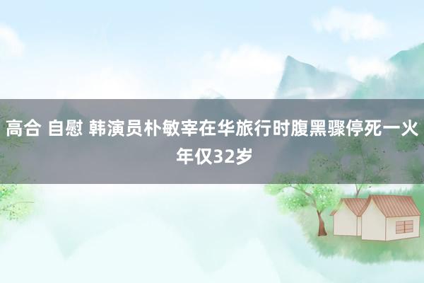 高合 自慰 韩演员朴敏宰在华旅行时腹黑骤停死一火 年仅32岁