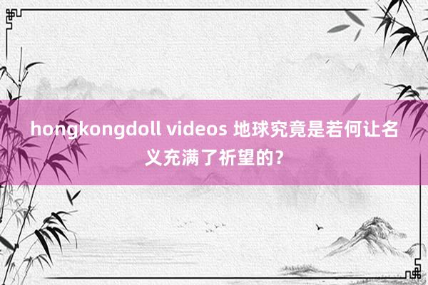 hongkongdoll videos 地球究竟是若何让名义充满了祈望的？