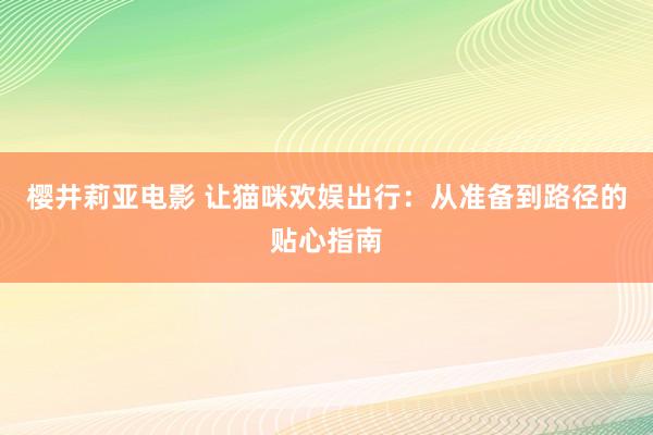 樱井莉亚电影 让猫咪欢娱出行：从准备到路径的贴心指南