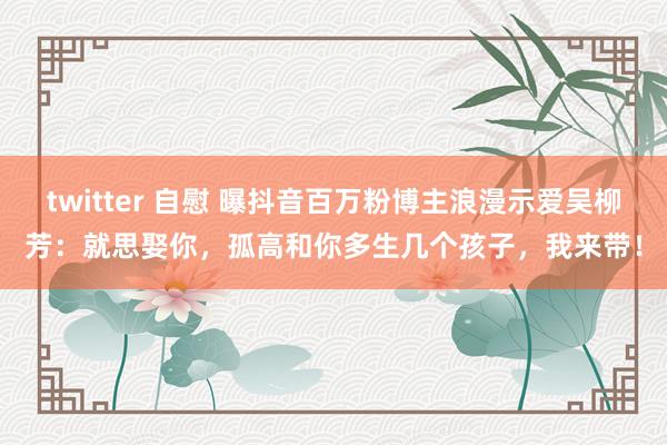 twitter 自慰 曝抖音百万粉博主浪漫示爱吴柳芳：就思娶你，孤高和你多生几个孩子，我来带！