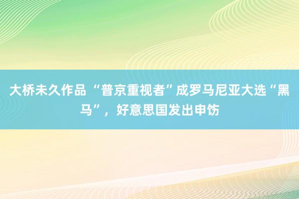 大桥未久作品 “普京重视者”成罗马尼亚大选“黑马”，好意思国发出申饬