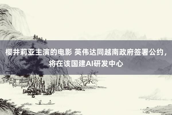 樱井莉亚主演的电影 英伟达同越南政府签署公约，将在该国建AI研发中心