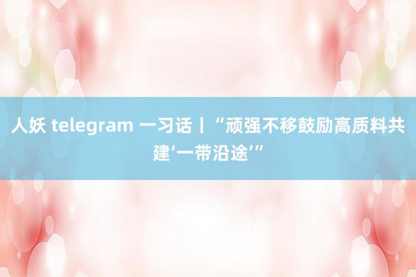 人妖 telegram 一习话丨“顽强不移鼓励高质料共建‘一带沿途’”