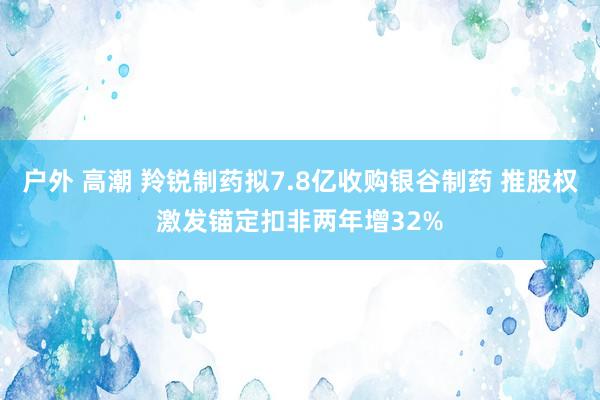 户外 高潮 羚锐制药拟7.8亿收购银谷制药 推股权激发锚定扣非两年增32%