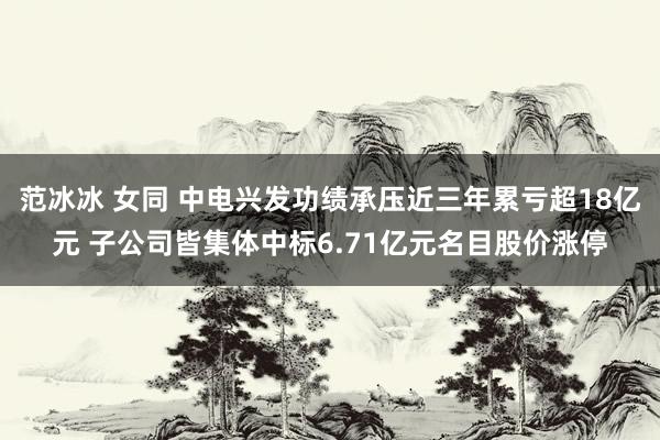 范冰冰 女同 中电兴发功绩承压近三年累亏超18亿元 子公司皆集体中标6.71亿元名目股价涨停