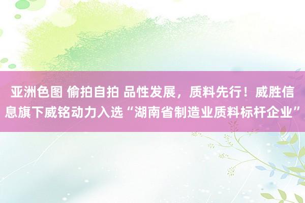 亚洲色图 偷拍自拍 品性发展，质料先行！威胜信息旗下威铭动力入选“湖南省制造业质料标杆企业”