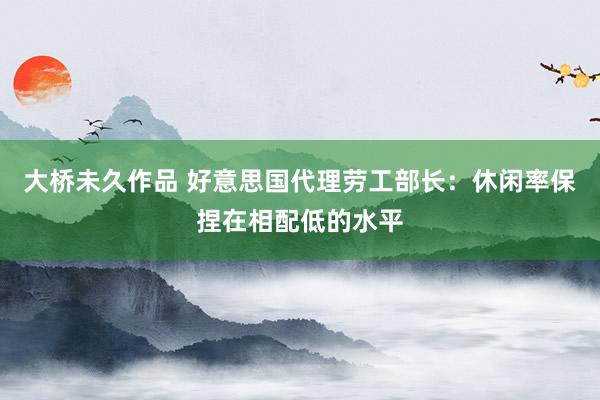 大桥未久作品 好意思国代理劳工部长：休闲率保捏在相配低的水平