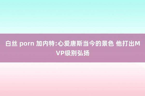 白丝 porn 加内特:心爱唐斯当今的景色 他打出MVP级别弘扬