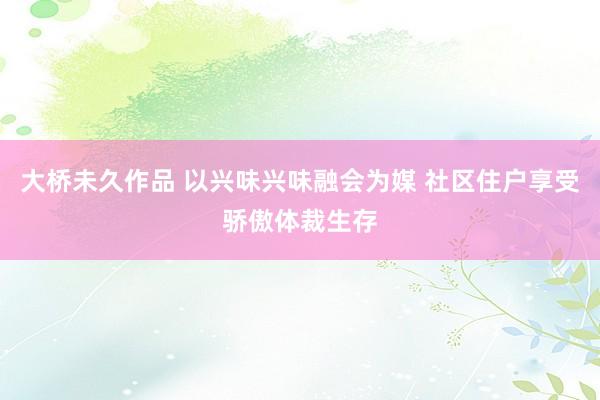 大桥未久作品 以兴味兴味融会为媒 社区住户享受骄傲体裁生存