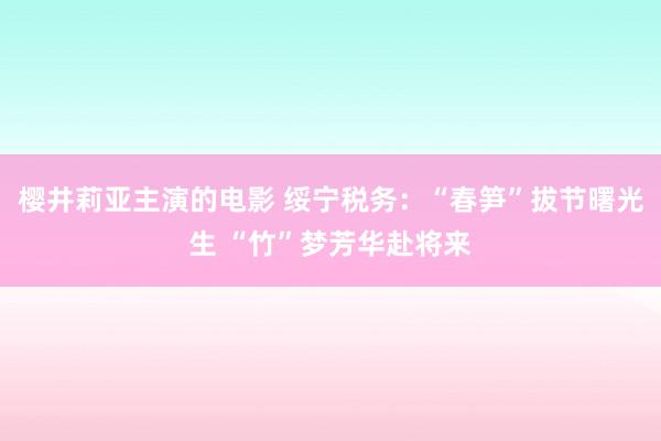 樱井莉亚主演的电影 绥宁税务：“春笋”拔节曙光生 “竹”梦芳华赴将来