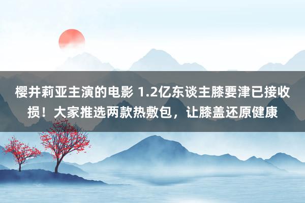 樱井莉亚主演的电影 1.2亿东谈主膝要津已接收损！大家推选两款热敷包，让膝盖还原健康