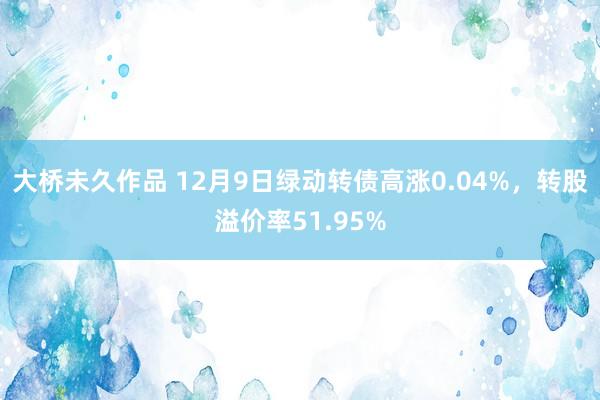 大桥未久作品 12月9日绿动转债高涨0.04%，转股溢价率51.95%