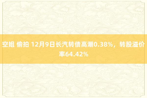 空姐 偷拍 12月9日长汽转债高潮0.38%，转股溢价率64.42%