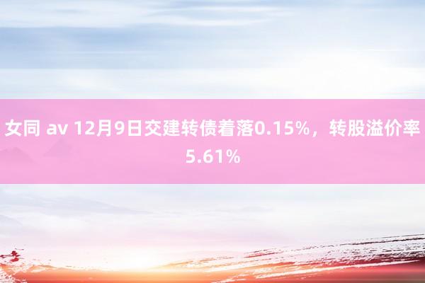 女同 av 12月9日交建转债着落0.15%，转股溢价率5.61%