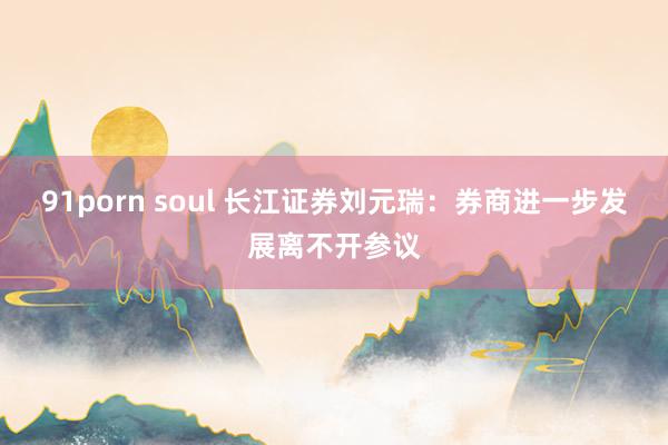 91porn soul 长江证券刘元瑞：券商进一步发展离不开参议