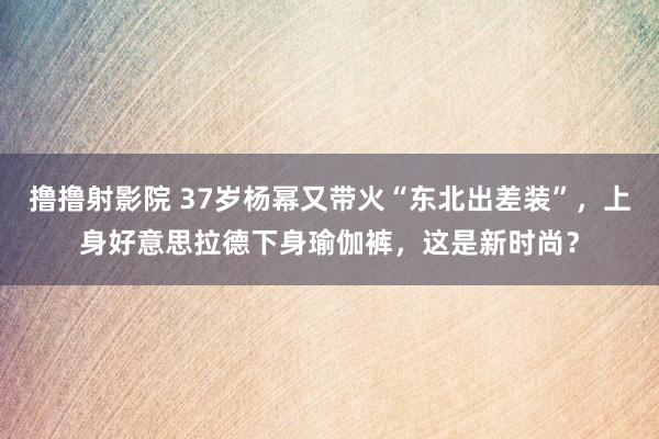 撸撸射影院 37岁杨幂又带火“东北出差装”，上身好意思拉德下身瑜伽裤，这是新时尚？