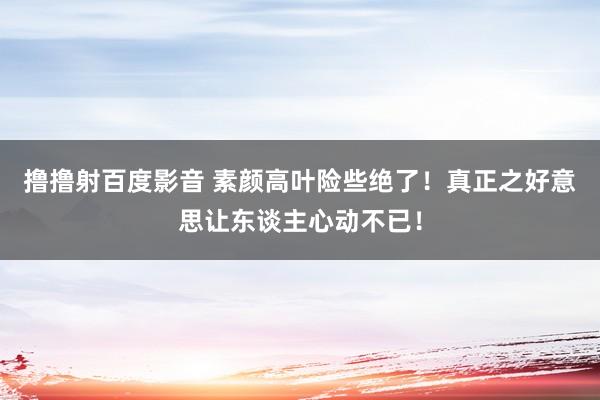 撸撸射百度影音 素颜高叶险些绝了！真正之好意思让东谈主心动不已！