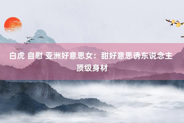 白虎 自慰 亚洲好意思女：甜好意思诱东说念主 顶级身材